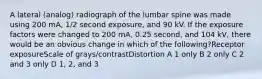 A lateral (analog) radiograph of the lumbar spine was made using 200 mA, 1/2 second exposure, and 90 kV. If the exposure factors were changed to 200 mA, 0.25 second, and 104 kV, there would be an obvious change in which of the following?Receptor exposureScale of grays/contrastDistortion A 1 only B 2 only C 2 and 3 only D 1, 2, and 3