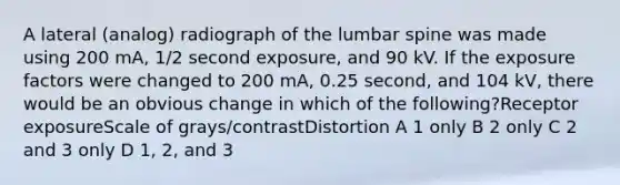 A lateral (analog) radiograph of the lumbar spine was made using 200 mA, 1/2 second exposure, and 90 kV. If the exposure factors were changed to 200 mA, 0.25 second, and 104 kV, there would be an obvious change in which of the following?Receptor exposureScale of grays/contrastDistortion A 1 only B 2 only C 2 and 3 only D 1, 2, and 3