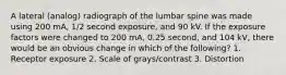 A lateral (analog) radiograph of the lumbar spine was made using 200 mA, 1/2 second exposure, and 90 kV. If the exposure factors were changed to 200 mA, 0.25 second, and 104 kV, there would be an obvious change in which of the following? 1. Receptor exposure 2. Scale of grays/contrast 3. Distortion