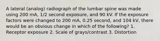 A lateral (analog) radiograph of the lumbar spine was made using 200 mA, 1/2 second exposure, and 90 kV. If the exposure factors were changed to 200 mA, 0.25 second, and 104 kV, there would be an obvious change in which of the following? 1. Receptor exposure 2. Scale of grays/contrast 3. Distortion