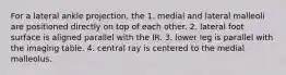 For a lateral ankle projection, the 1. medial and lateral malleoli are positioned directly on top of each other. 2. lateral foot surface is aligned parallel with the IR. 3. lower leg is parallel with the imaging table. 4. central ray is centered to the medial malleolus.