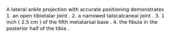 A lateral ankle projection with accurate positioning demonstrates 1. an open tibiotalar joint . 2. a narrowed talocalcaneal joint . 3. 1 inch ( 2.5 cm ) of the fifth metatarsal base . 4. the fibula in the posterior half of the tibia .