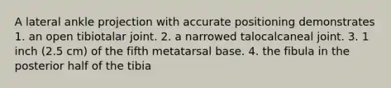 A lateral ankle projection with accurate positioning demonstrates 1. an open tibiotalar joint. 2. a narrowed talocalcaneal joint. 3. 1 inch (2.5 cm) of the fifth metatarsal base. 4. the fibula in the posterior half of the tibia