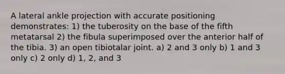 A lateral ankle projection with accurate positioning demonstrates: 1) the tuberosity on the base of the fifth metatarsal 2) the fibula superimposed over the anterior half of the tibia. 3) an open tibiotalar joint. a) 2 and 3 only b) 1 and 3 only c) 2 only d) 1, 2, and 3