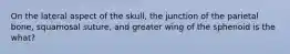 On the lateral aspect of the skull, the junction of the parietal bone, squamosal suture, and greater wing of the sphenoid is the what?