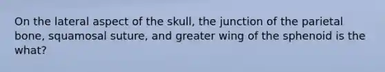 On the lateral aspect of the skull, the junction of the parietal bone, squamosal suture, and greater wing of the sphenoid is the what?