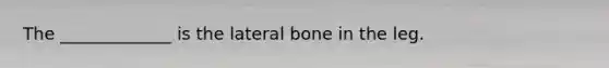 The _____________ is the lateral bone in the leg.