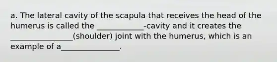 a. The lateral cavity of the scapula that receives the head of the humerus is called the ____________-cavity and it creates the ________________(shoulder) joint with the humerus, which is an example of a_______________.