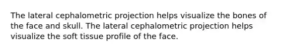 The lateral cephalometric projection helps visualize the bones of the face and skull. The lateral cephalometric projection helps visualize the soft tissue profile of the face.