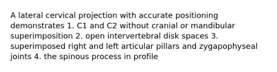 A lateral cervical projection with accurate positioning demonstrates 1. C1 and C2 without cranial or mandibular superimposition 2. open intervertebral disk spaces 3. superimposed right and left articular pillars and zygapophyseal joints 4. the spinous process in profile