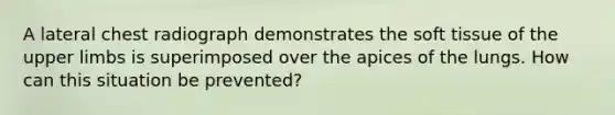 A lateral chest radiograph demonstrates the soft tissue of the upper limbs is superimposed over the apices of the lungs. How can this situation be prevented?