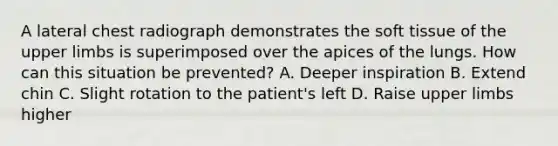 A lateral chest radiograph demonstrates the soft tissue of the upper limbs is superimposed over the apices of the lungs. How can this situation be prevented? A. Deeper inspiration B. Extend chin C. Slight rotation to the patient's left D. Raise upper limbs higher