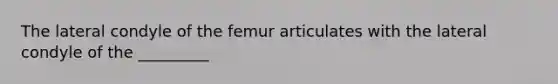 The lateral condyle of the femur articulates with the lateral condyle of the _________