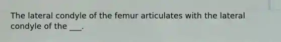 The lateral condyle of the femur articulates with the lateral condyle of the ___.
