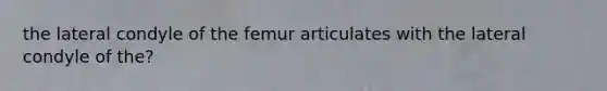 the lateral condyle of the femur articulates with the lateral condyle of the?