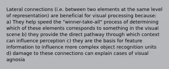 Lateral connections (i.e. between two elements at the same level of representation) are beneficial for visual processing because: a) They help speed the "winner-take-all" process of determining which of these elements corresponds to something in the visual scene b) they provide the direct pathway through which context can influence perception c) they are the basis for feature information to influence more complex object recognition units d) damage to these connections can explain cases of visual agnosia