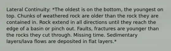 Lateral Continuity: *The oldest is on the bottom, the youngest on top. Chunks of weathered rock are older than the rock they are contained in. Rock extend in all directions until they reach the edge of a basin or pinch out. Faults, fractures are younger than the rocks they cut through. Missing time. Sedimentary layers/lava flows are deposited in flat layers.*