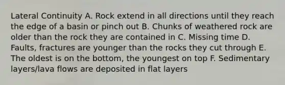Lateral Continuity A. Rock extend in all directions until they reach the edge of a basin or pinch out B. Chunks of weathered rock are older than the rock they are contained in C. Missing time D. Faults, fractures are younger than the rocks they cut through E. The oldest is on the bottom, the youngest on top F. Sedimentary layers/lava flows are deposited in flat layers