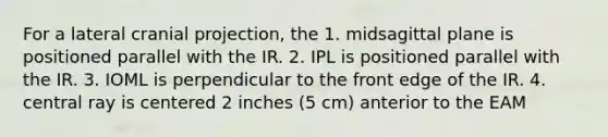 For a lateral cranial projection, the 1. midsagittal plane is positioned parallel with the IR. 2. IPL is positioned parallel with the IR. 3. IOML is perpendicular to the front edge of the IR. 4. central ray is centered 2 inches (5 cm) anterior to the EAM