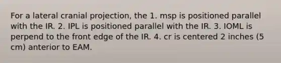 For a lateral cranial projection, the 1. msp is positioned parallel with the IR. 2. IPL is positioned parallel with the IR. 3. IOML is perpend to the front edge of the IR. 4. cr is centered 2 inches (5 cm) anterior to EAM.