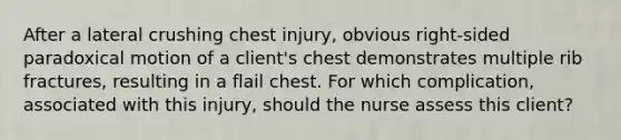 After a lateral crushing chest injury, obvious right-sided paradoxical motion of a client's chest demonstrates multiple rib fractures, resulting in a flail chest. For which complication, associated with this injury, should the nurse assess this client?