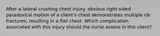 After a lateral crushing chest injury. obvious right-sided paradoxical motion of a client's chest demonstrates multiple rib fractures, resulting in a flail chest. Which complication associated with this injury should the nurse assess in this client?