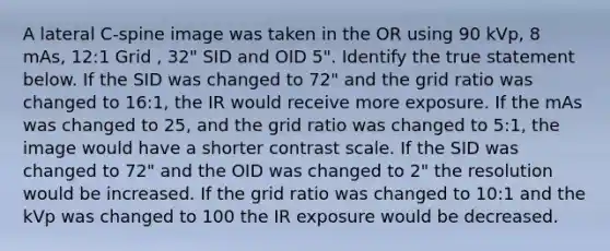 A lateral C-spine image was taken in the OR using 90 kVp, 8 mAs, 12:1 Grid , 32" SID and OID 5". Identify the true statement below. If the SID was changed to 72" and the grid ratio was changed to 16:1, the IR would receive more exposure. If the mAs was changed to 25, and the grid ratio was changed to 5:1, the image would have a shorter contrast scale. If the SID was changed to 72" and the OID was changed to 2" the resolution would be increased. If the grid ratio was changed to 10:1 and the kVp was changed to 100 the IR exposure would be decreased.