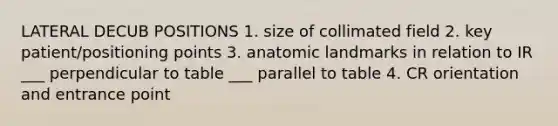 LATERAL DECUB POSITIONS 1. size of collimated field 2. key patient/positioning points 3. anatomic landmarks in relation to IR ___ perpendicular to table ___ parallel to table 4. CR orientation and entrance point