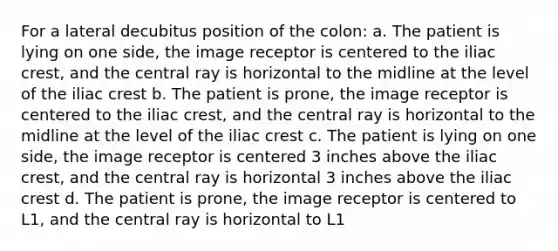 For a lateral decubitus position of the colon: a. The patient is lying on one side, the image receptor is centered to the iliac crest, and the central ray is horizontal to the midline at the level of the iliac crest b. The patient is prone, the image receptor is centered to the iliac crest, and the central ray is horizontal to the midline at the level of the iliac crest c. The patient is lying on one side, the image receptor is centered 3 inches above the iliac crest, and the central ray is horizontal 3 inches above the iliac crest d. The patient is prone, the image receptor is centered to L1, and the central ray is horizontal to L1