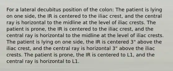 For a lateral decubitus position of the colon: The patient is lying on one side, the IR is centered to the iliac crest, and the central ray is horizontal to the midline at the level of iliac crests. The patient is prone, the IR is centered to the iliac crest, and the central ray is horizontal to the midline at the level of iliac crests. The patient is lying on one side, the IR is centered 3" above the iliac crest, and the central ray is horizontal 3" above the iliac crests. The patient is prone, the IR is centered to L1, and the central ray is horizontal to L1.