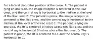 For a lateral decubitus position of the colon: A. The patient is lying on one side, the image receptor is centered to the iliac crest, and the central ray is horixontal to the midline at the level of the iliac crest B. The patient is prone, the image receptor is centered to the iliac crest, and the central ray is horizontal to the midline at the level of the iliac crest C. The patient is lying on one side, the IR is cetnered 3 inches aboce teh iliac crest and the central ray is horizontal 3 inches aboce the iliac crest D. The patient is prone, the IR is centered to L1 and the central ray is horizontal to L1