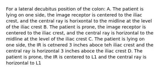 For a lateral decubitus position of the colon: A. The patient is lying on one side, the image receptor is centered to the iliac crest, and the central ray is horixontal to the midline at the level of the iliac crest B. The patient is prone, the image receptor is centered to the iliac crest, and the central ray is horizontal to the midline at the level of the iliac crest C. The patient is lying on one side, the IR is cetnered 3 inches aboce teh iliac crest and the central ray is horizontal 3 inches aboce the iliac crest D. The patient is prone, the IR is centered to L1 and the central ray is horizontal to L1