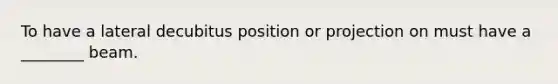 To have a lateral decubitus position or projection on must have a ________ beam.