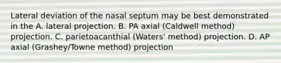 Lateral deviation of the nasal septum may be best demonstrated in the A. lateral projection. B. PA axial (Caldwell method) projection. C. parietoacanthial (Waters' method) projection. D. AP axial (Grashey/Towne method) projection