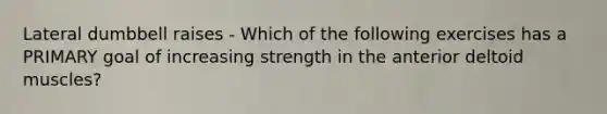 Lateral dumbbell raises - Which of the following exercises has a PRIMARY goal of increasing strength in the anterior deltoid muscles?