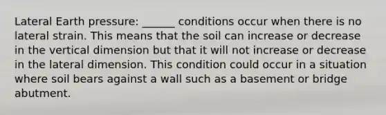 Lateral Earth pressure: ______ conditions occur when there is no lateral strain. This means that the soil can increase or decrease in the vertical dimension but that it will not increase or decrease in the lateral dimension. This condition could occur in a situation where soil bears against a wall such as a basement or bridge abutment.