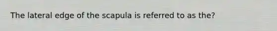 The lateral edge of the scapula is referred to as the?