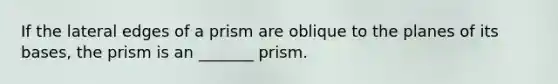 If the lateral edges of a prism are oblique to the planes of its bases, the prism is an _______ prism.