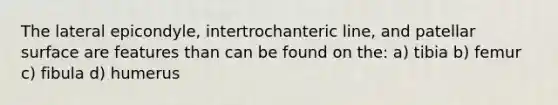 The lateral epicondyle, intertrochanteric line, and patellar surface are features than can be found on the: a) tibia b) femur c) fibula d) humerus