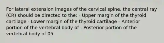 For lateral extension images of the cervical spine, the central ray (CR) should be directed to the: - Upper margin of the thyroid cartilage - Lower margin of the thyroid cartilage - Anterior portion of the vertebral body of - Posterior portion of the vertebral body of 05