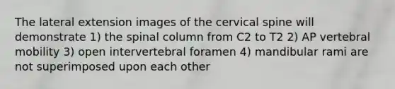 The lateral extension images of the cervical spine will demonstrate 1) the spinal column from C2 to T2 2) AP vertebral mobility 3) open intervertebral foramen 4) mandibular rami are not superimposed upon each other