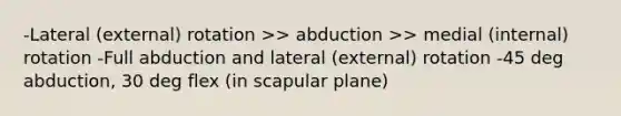 -Lateral (external) rotation >> abduction >> medial (internal) rotation -Full abduction and lateral (external) rotation -45 deg abduction, 30 deg flex (in scapular plane)