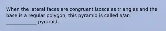 When the lateral faces are congruent isosceles triangles and the base is a regular​ polygon, this pyramid is called​ a/an _____________ pyramid.