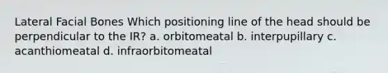 Lateral Facial Bones Which positioning line of the head should be perpendicular to the IR? a. orbitomeatal b. interpupillary c. acanthiomeatal d. infraorbitomeatal