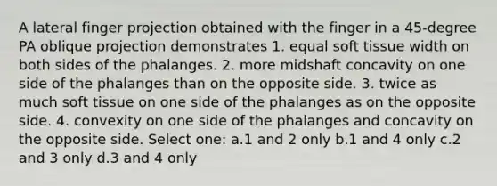 A lateral finger projection obtained with the finger in a 45-degree PA oblique projection demonstrates 1. equal soft tissue width on both sides of the phalanges. 2. more midshaft concavity on one side of the phalanges than on the opposite side. 3. twice as much soft tissue on one side of the phalanges as on the opposite side. 4. convexity on one side of the phalanges and concavity on the opposite side. Select one: a.1 and 2 only b.1 and 4 only c.2 and 3 only d.3 and 4 only