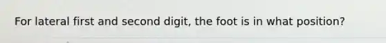 For lateral first and second digit, the foot is in what position?