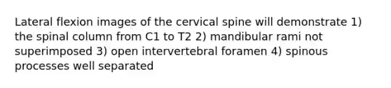 Lateral flexion images of the cervical spine will demonstrate 1) the spinal column from C1 to T2 2) mandibular rami not superimposed 3) open intervertebral foramen 4) spinous processes well separated