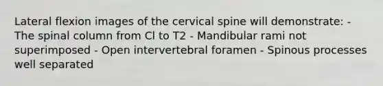 Lateral flexion images of the cervical spine will demonstrate: - The spinal column from Cl to T2 - Mandibular rami not superimposed - Open intervertebral foramen - Spinous processes well separated