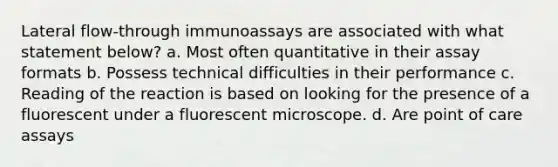 Lateral flow-through immunoassays are associated with what statement below? a. Most often quantitative in their assay formats b. Possess technical difficulties in their performance c. Reading of the reaction is based on looking for the presence of a fluorescent under a fluorescent microscope. d. Are point of care assays