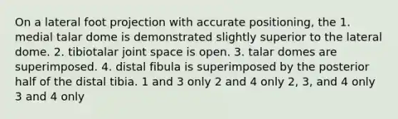 On a lateral foot projection with accurate positioning, the 1. medial talar dome is demonstrated slightly superior to the lateral dome. 2. tibiotalar joint space is open. 3. talar domes are superimposed. 4. distal fibula is superimposed by the posterior half of the distal tibia. 1 and 3 only 2 and 4 only 2, 3, and 4 only 3 and 4 only